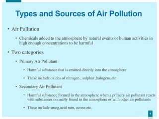 55
Types and Sources of Air Pollution
• Air Pollution
• Chemicals added to the atmosphere by natural events or human activities in
high enough concentrations to be harmful
• Two categories
• Primary Air Pollutant
• Harmful substance that is emitted directly into the atmosphere
• These include oxides of nitrogen , sulphur ,halogens,etc
• Secondary Air Pollutant
• Harmful substance formed in the atmosphere when a primary air pollutant reacts
with substances normally found in the atmosphere or with other air pollutants
• These include smog,acid rain, ozone,etc.
 