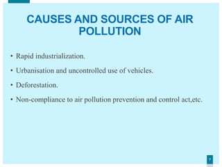 77
CAUSES AND SOURCES OF AIR
POLLUTION
• Rapid industrialization.
• Urbanisation and uncontrolled use of vehicles.
• Deforestation.
• Non-compliance to air pollution prevention and control act,etc.
 