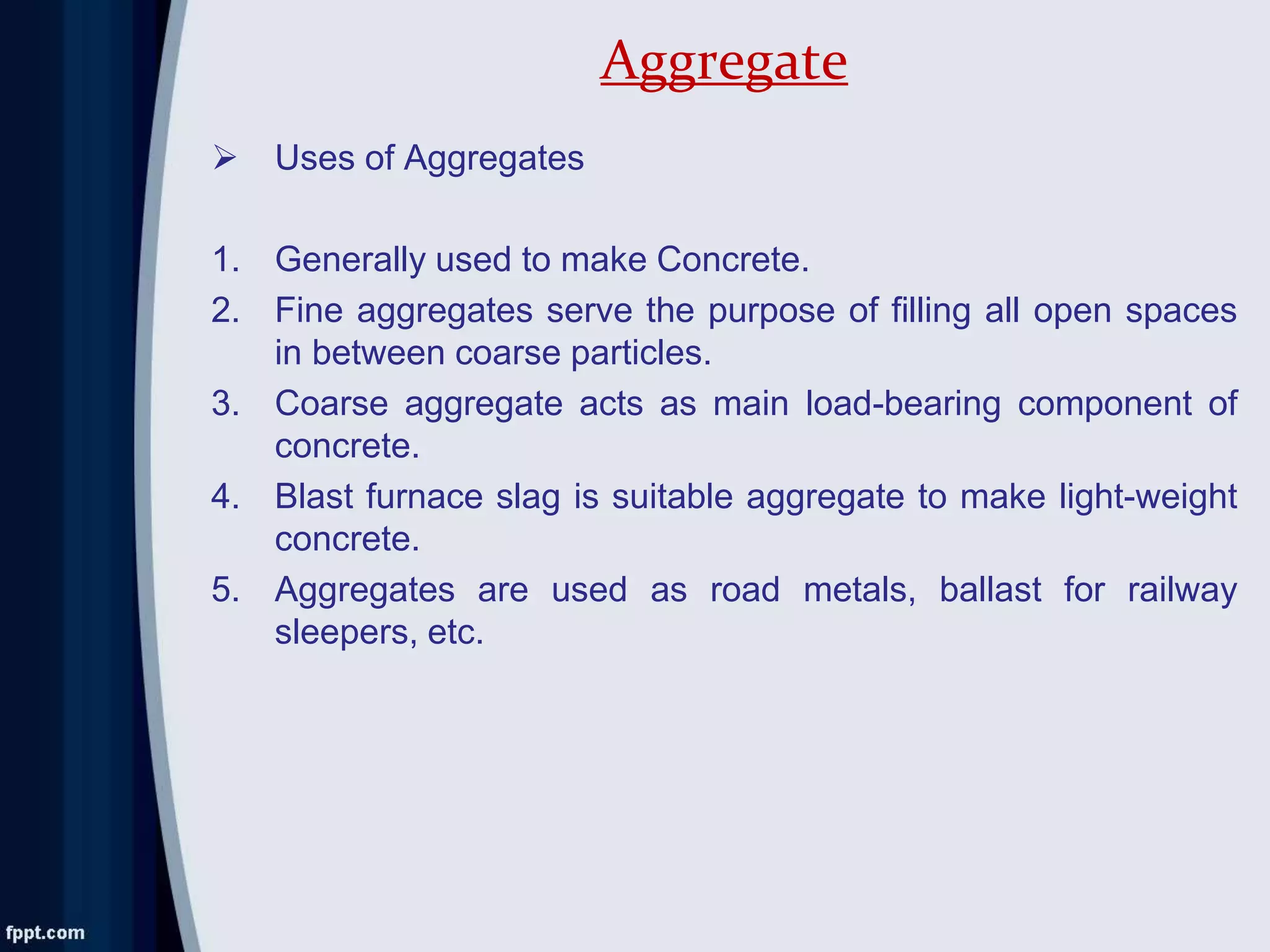  Uses of Aggregates
1. Generally used to make Concrete.
2. Fine aggregates serve the purpose of filling all open spaces
in between coarse particles.
3. Coarse aggregate acts as main load-bearing component of
concrete.
4. Blast furnace slag is suitable aggregate to make light-weight
concrete.
5. Aggregates are used as road metals, ballast for railway
sleepers, etc.
Aggregate
 