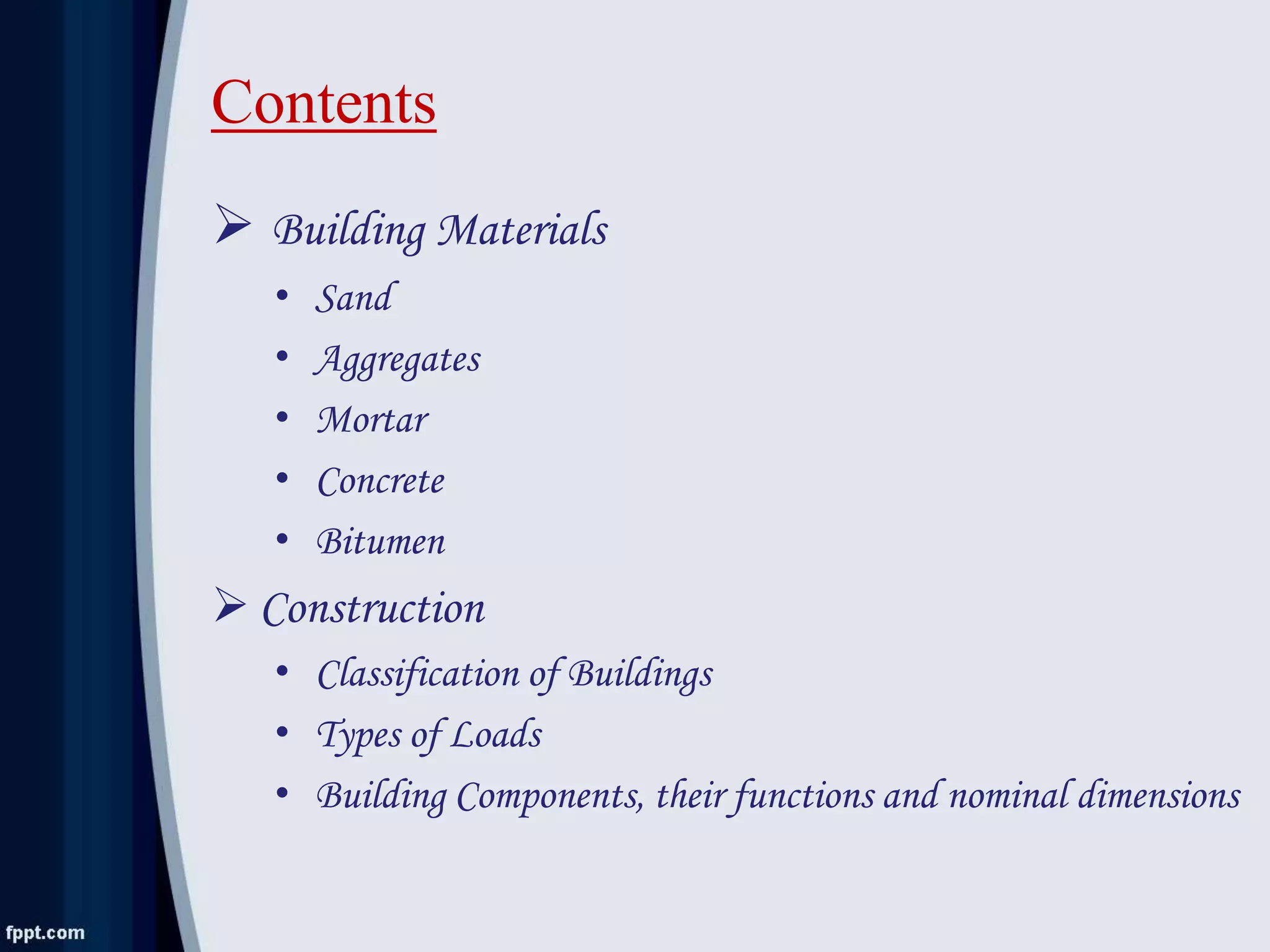 Contents
 Building Materials
• Sand
• Aggregates
• Mortar
• Concrete
• Bitumen
 Construction
• Classification of Buildings
• Types of Loads
• Building Components, their functions and nominal dimensions
 