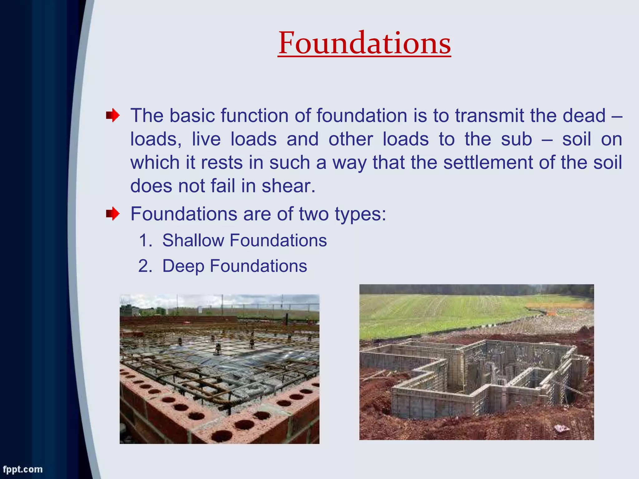 The basic function of foundation is to transmit the dead –
loads, live loads and other loads to the sub – soil on
which it rests in such a way that the settlement of the soil
does not fail in shear.
Foundations are of two types:
1. Shallow Foundations
2. Deep Foundations
Foundations
 