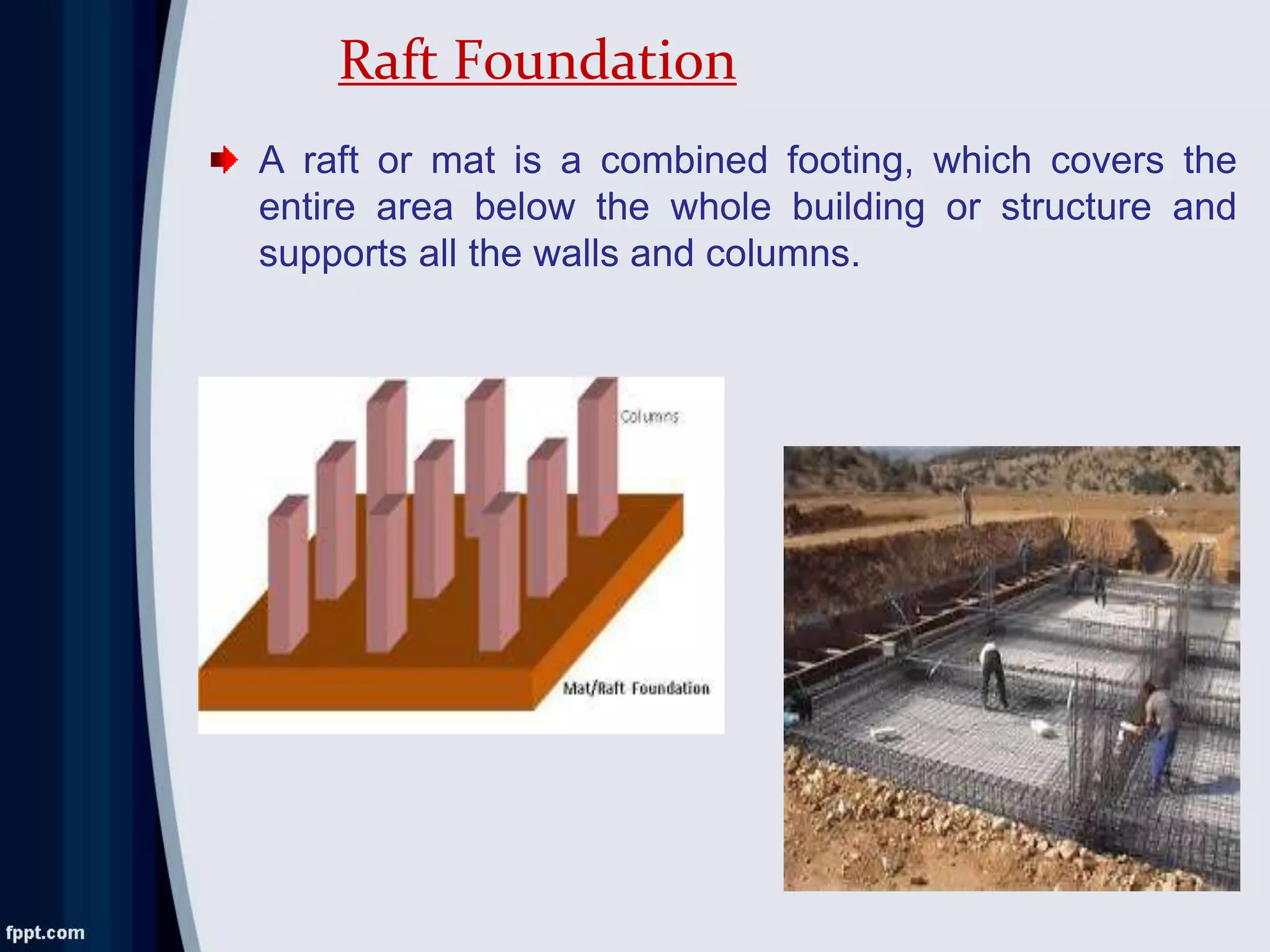 A raft or mat is a combined footing, which covers the
entire area below the whole building or structure and
supports all the walls and columns.
Raft Foundation
 