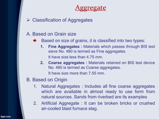  Classification of Aggregates
A. Based on Grain size
Based on size of grains, it is classified into two types:
1. Fine Aggregates : Materials which passes through BIS test
sieve No. 480 is termed as Fine aggregates.
It have size less than 4.75 mm.
2. Coarse aggregates : Materials retained on BIS test device
No. 480 is termed as Coarse aggregates.
It have size more than 7.55 mm.
B. Based on Origin
1. Natural Aggregates : Includes all fine coarse aggregates
which are available in almost ready to use form from
natural sources. Sands from riverbed are its examples
2. Artificial Aggregate : It can be broken bricks or crushed
air-cooled blast furnace slag.
Aggregate
 
