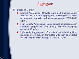 C. Based on Density
Normal Aggregates : Gravels, sand and crushed stones
are classes of normal aggregates. These gives concrete
of standard strength and weighing around 2300-2500
kg/m3.
High Density Aggregates : Barite is used as aggregates in
standard proportions yield heavy concrete weighing
above 4000 kg/m3.
Light Weight Aggregates : Consists of natural and artificial
materials of low density. Concretes with such aggregates
usually weighs within a range of 350-750 kg/m3.
Aggregate
 