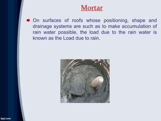On surfaces of roofs whose positioning, shape and
drainage systems are such as to make accumulation of
rain water possible, the load due to the rain water is
known as the Load due to rain.
Mortar
 