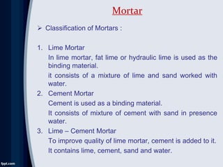  Classification of Mortars :
1. Lime Mortar
In lime mortar, fat lime or hydraulic lime is used as the
binding material.
it consists of a mixture of lime and sand worked with
water.
2. Cement Mortar
Cement is used as a binding material.
It consists of mixture of cement with sand in presence
water.
3. Lime – Cement Mortar
To improve quality of lime mortar, cement is added to it.
It contains lime, cement, sand and water.
Mortar
 