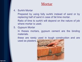 4. Surkhi Mortar
Prepared by using fully surkhi instead of sand or by
replacing half of sand in case of fat lime mortar.
Ratio of lime to surkhi will depend on the nature of job
where mortar is used.
5. Gypsum Mortar
In theses mortars, gypsum cement are the binding
materials.
these are rarely used in tough construction and are
used as plasters.
Mortar
 