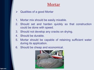  Qualities of a good Mortar
1. Mortar mix should be easily mixable.
2. Should set and harden quickly so that construction
could be done with speed.
3. Should not develop any cracks on drying.
4. Should be durable.
5. Mortar should be capable of retaining sufficient water
during its application.
6. Should be cheap and economical.
Mortar
 