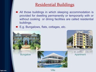 Residential Buildings
All those buildings in which sleeping accommodation is
provided for dwelling permanently or temporarily with or
without cooking or dining facilities are called residential
buildings.
E.g. Bungalows, flats, cottages, etc.
Bungalow
Villa
Apartment
 