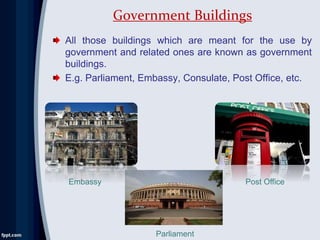 All those buildings which are meant for the use by
government and related ones are known as government
buildings.
E.g. Parliament, Embassy, Consulate, Post Office, etc.
Government Buildings
Embassy
Parliament
Post Office
 