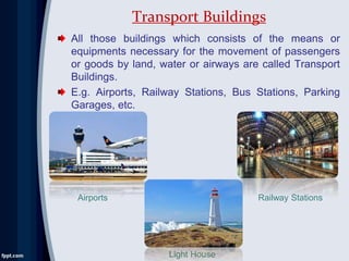 All those buildings which consists of the means or
equipments necessary for the movement of passengers
or goods by land, water or airways are called Transport
Buildings.
E.g. Airports, Railway Stations, Bus Stations, Parking
Garages, etc.
Transport Buildings
Airports
Light House
Railway Stations
 