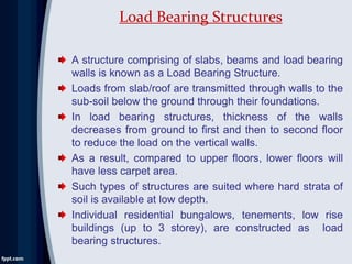 A structure comprising of slabs, beams and load bearing
walls is known as a Load Bearing Structure.
Loads from slab/roof are transmitted through walls to the
sub-soil below the ground through their foundations.
In load bearing structures, thickness of the walls
decreases from ground to first and then to second floor
to reduce the load on the vertical walls.
As a result, compared to upper floors, lower floors will
have less carpet area.
Such types of structures are suited where hard strata of
soil is available at low depth.
Individual residential bungalows, tenements, low rise
buildings (up to 3 storey), are constructed as load
bearing structures.
Load Bearing Structures
 