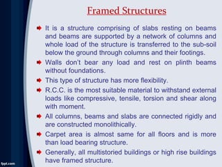 It is a structure comprising of slabs resting on beams
and beams are supported by a network of columns and
whole load of the structure is transferred to the sub-soil
below the ground through columns and their footings.
Walls don’t bear any load and rest on plinth beams
without foundations.
This type of structure has more flexibility.
R.C.C. is the most suitable material to withstand external
loads like compressive, tensile, torsion and shear along
with moment.
All columns, beams and slabs are connected rigidly and
are constructed monolithically.
Carpet area is almost same for all floors and is more
than load bearing structure.
Generally, all multistoried buildings or high rise buildings
have framed structure.
Framed Structures
 