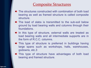 The structures constructed with combination of both load
bearing as well as framed structure is called composite
structure.
The load of slabs is transmitted to the sub-soil below
ground by load bearing walls and columns through their
foundations.
In this type of structure, external walls are treated as
load bearing walls and all intermediate supports are in
the form of R.C.C. columns.
This type of structure is preferred in buildings having
large spans such as workshops, halls, warehouses,
godowns, etc.3
This type of structure have advantages of both load
bearing and framed structure.
Composite Structures
 