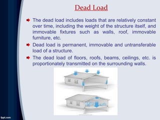 The dead load includes loads that are relatively constant
over time, including the weight of the structure itself, and
immovable fixtures such as walls, roof, immovable
furniture, etc.
Dead load is permanent, immovable and untransferable
load of a structure.
The dead load of floors, roofs, beams, ceilings, etc. is
proportionately transmitted on the surrounding walls.
Dead Load
 