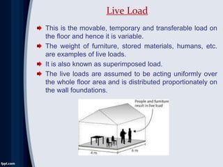 This is the movable, temporary and transferable load on
the floor and hence it is variable.
The weight of furniture, stored materials, humans, etc.
are examples of live loads.
It is also known as superimposed load.
The live loads are assumed to be acting uniformly over
the whole floor area and is distributed proportionately on
the wall foundations.
Live Load
 