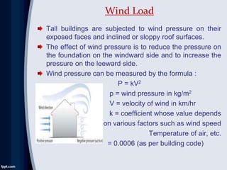 Tall buildings are subjected to wind pressure on their
exposed faces and inclined or sloppy roof surfaces.
The effect of wind pressure is to reduce the pressure on
the foundation on the windward side and to increase the
pressure on the leeward side.
Wind pressure can be measured by the formula :
P = kV2
p = wind pressure in kg/m2
V = velocity of wind in km/hr
k = coefficient whose value depends
on various factors such as wind speed
Temperature of air, etc.
= 0.0006 (as per building code)
Wind Load
 