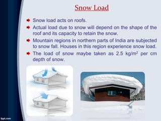 Snow load acts on roofs.
Actual load due to snow will depend on the shape of the
roof and its capacity to retain the snow.
Mountain regions in northern parts of India are subjected
to snow fall. Houses in this region experience snow load.
The load of snow maybe taken as 2.5 kg/m2 per cm
depth of snow.
Snow Load
 