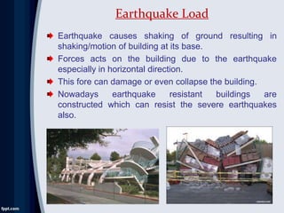 Earthquake causes shaking of ground resulting in
shaking/motion of building at its base.
Forces acts on the building due to the earthquake
especially in horizontal direction.
This fore can damage or even collapse the building.
Nowadays earthquake resistant buildings are
constructed which can resist the severe earthquakes
also.
Earthquake Load
 