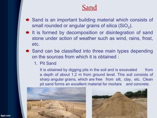 Sand is an important building material which consists of
small rounded or angular grains of silica (SiO2).
It is formed by decomposition or disintegration of sand
stone under action of weather such as wind, rains, frost,
etc.
Sand can be classified into three main types depending
on the sources from which it is obtained :
1. Pit Sand
It is obtained by digging pits in the soil and is excavated from
a depth of about 1.2 m from ground level. This soil consists of
sharp angular grains, which are free from silt, clay, etc. Clean
pit sand forms an excellent material for mortars and concrete.
Sand
 