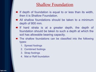 If depth of foundation is equal to or less than its width,
then it is Shallow Foundation.
All shallow foundations should be taken to a minimum
depth of 800 mm.
If hard strata is at a greater depth, the depth of
foundation should be taken to such a depth at which the
soil has allowable bearing capacity.
The shallow foundations can be classified into the following
types:
1. Spread footings
2. Combined footings
3. Strap footings
4. Mat or Raft foundation
Shallow Foundation
 
