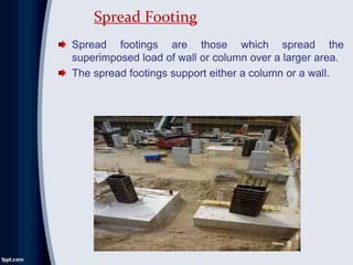 Spread footings are those which spread the
superimposed load of wall or column over a larger area.
The spread footings support either a column or a wall.
Spread Footing
 