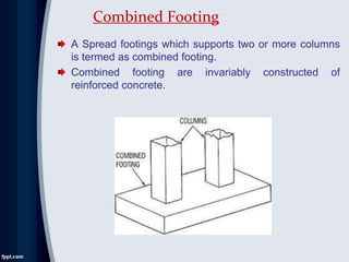 A Spread footings which supports two or more columns
is termed as combined footing.
Combined footing are invariably constructed of
reinforced concrete.
Combined Footing
 