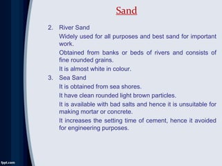 2. River Sand
Widely used for all purposes and best sand for important
work.
Obtained from banks or beds of rivers and consists of
fine rounded grains.
It is almost white in colour.
3. Sea Sand
It is obtained from sea shores.
It have clean rounded light brown particles.
It is available with bad salts and hence it is unsuitable for
making mortar or concrete.
It increases the setting time of cement, hence it avoided
for engineering purposes.
Sand
 