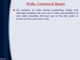 On surfaces of roofs whose positioning, shape and
drainage systems are such as to make accumulation of
rain water possible, the load due to the rain water is
known as the Load due to rain.
Walls, Columns & Beams
 