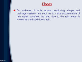 On surfaces of roofs whose positioning, shape and
drainage systems are such as to make accumulation of
rain water possible, the load due to the rain water is
known as the Load due to rain.
Floors
 