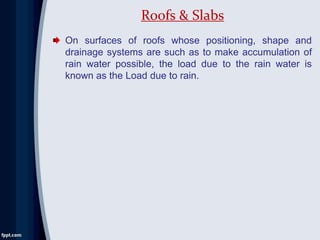 On surfaces of roofs whose positioning, shape and
drainage systems are such as to make accumulation of
rain water possible, the load due to the rain water is
known as the Load due to rain.
Roofs & Slabs
 