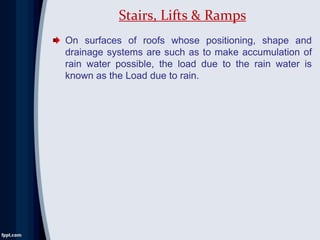On surfaces of roofs whose positioning, shape and
drainage systems are such as to make accumulation of
rain water possible, the load due to the rain water is
known as the Load due to rain.
Stairs, Lifts & Ramps
 