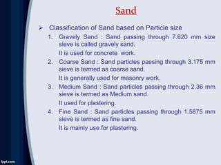  Classification of Sand based on Particle size
1. Gravely Sand : Sand passing through 7.620 mm size
sieve is called gravely sand.
It is used for concrete work.
2. Coarse Sand : Sand particles passing through 3.175 mm
sieve is termed as coarse sand.
It is generally used for masonry work.
3. Medium Sand : Sand particles passing through 2.36 mm
sieve is termed as Medium sand.
It used for plastering.
4. Fine Sand : Sand particles passing through 1.5875 mm
sieve is termed as fine sand.
It is mainly use for plastering.
Sand
 