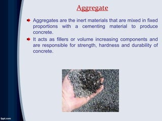 Aggregates are the inert materials that are mixed in fixed
proportions with a cementing material to produce
concrete.
It acts as fillers or volume increasing components and
are responsible for strength, hardness and durability of
concrete.
Aggregate
 