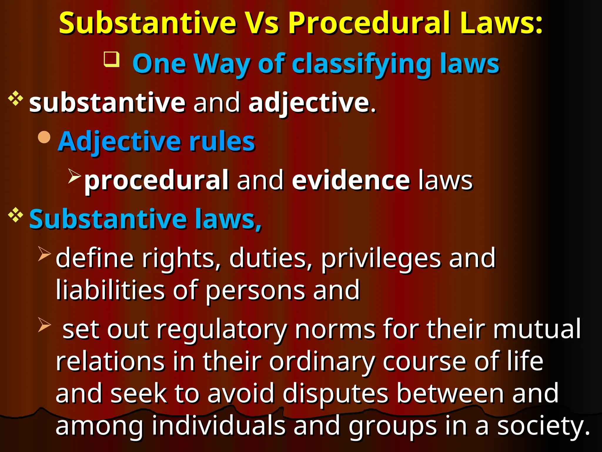 Substantive Vs Procedural Laws:
Substantive Vs Procedural Laws:
 One Way of
One Way of classifying laws
classifying laws
 substantive
substantive and
and adjective
adjective.
.
Adjective rules
Adjective rules
procedural
procedural and
and evidence
evidence laws
laws
 Substantive laws,
Substantive laws,
 define rights, duties, privileges and
define rights, duties, privileges and
liabilities of persons and
liabilities of persons and
 set out regulatory norms for their mutual
set out regulatory norms for their mutual
relations in their ordinary course of life
relations in their ordinary course of life
and seek to avoid disputes between and
and seek to avoid disputes between and
among individuals and groups in a society.
among individuals and groups in a society.
 
