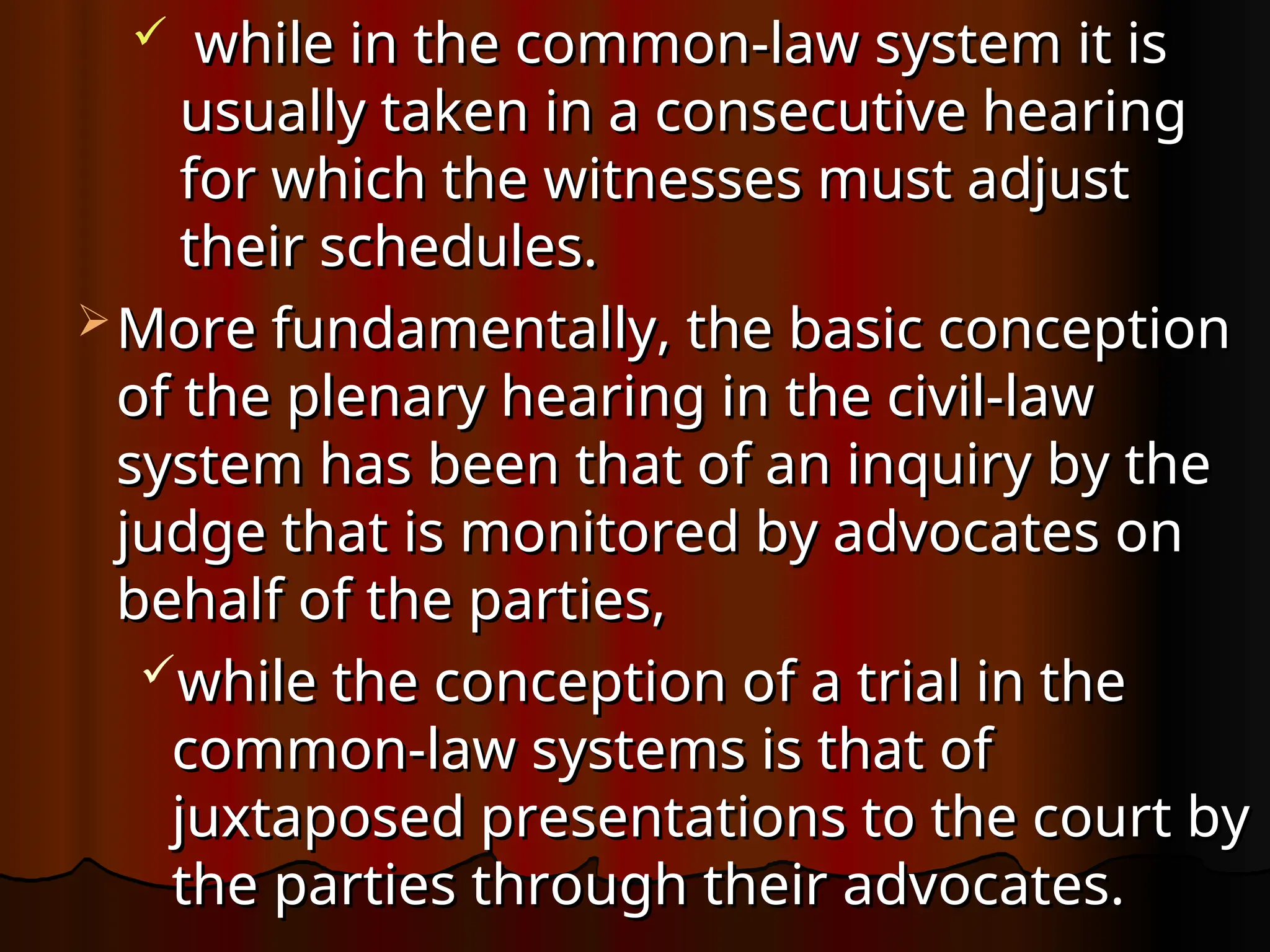  while in the common-law system it is
while in the common-law system it is
usually taken in a consecutive hearing
usually taken in a consecutive hearing
for which the witnesses must adjust
for which the witnesses must adjust
their schedules.
their schedules.
 More fundamentally, the basic conception
More fundamentally, the basic conception
of the plenary hearing in the civil-law
of the plenary hearing in the civil-law
system has been that of an inquiry by the
system has been that of an inquiry by the
judge that is monitored by advocates on
judge that is monitored by advocates on
behalf of the parties,
behalf of the parties,
while the conception of a trial in the
while the conception of a trial in the
common-law systems is that of
common-law systems is that of
juxtaposed presentations to the court by
juxtaposed presentations to the court by
the parties through their advocates.
the parties through their advocates.
 