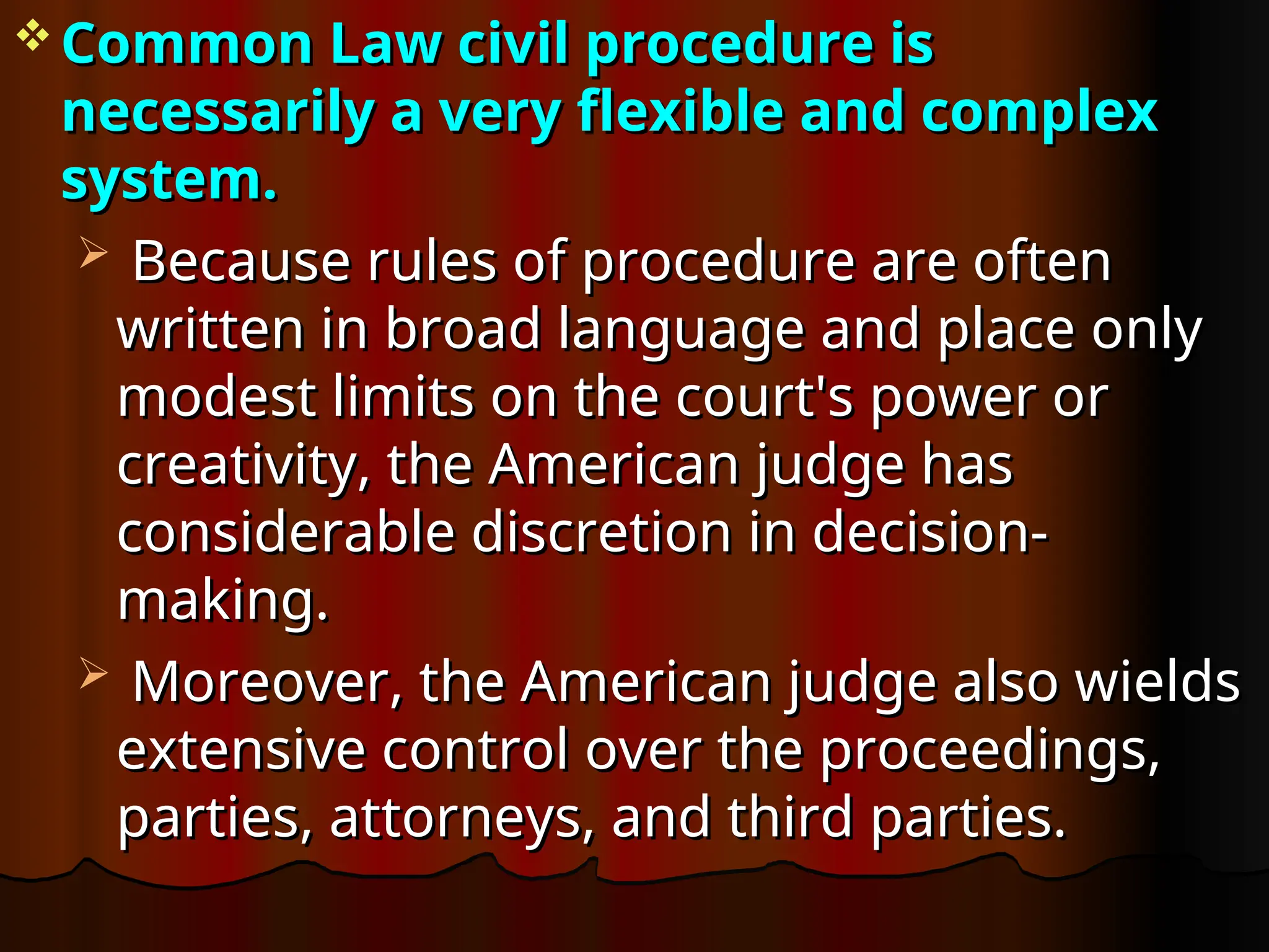  Common Law civil procedure is
Common Law civil procedure is
necessarily a very flexible and complex
necessarily a very flexible and complex
system.
system.
 Because rules of procedure are often
Because rules of procedure are often
written in broad language and place only
written in broad language and place only
modest limits on the court's power or
modest limits on the court's power or
creativity, the American judge has
creativity, the American judge has
considerable discretion in decision-
considerable discretion in decision-
making.
making.
 Moreover, the American judge also wields
Moreover, the American judge also wields
extensive control over the proceedings,
extensive control over the proceedings,
parties, attorneys, and third parties.
parties, attorneys, and third parties.
 