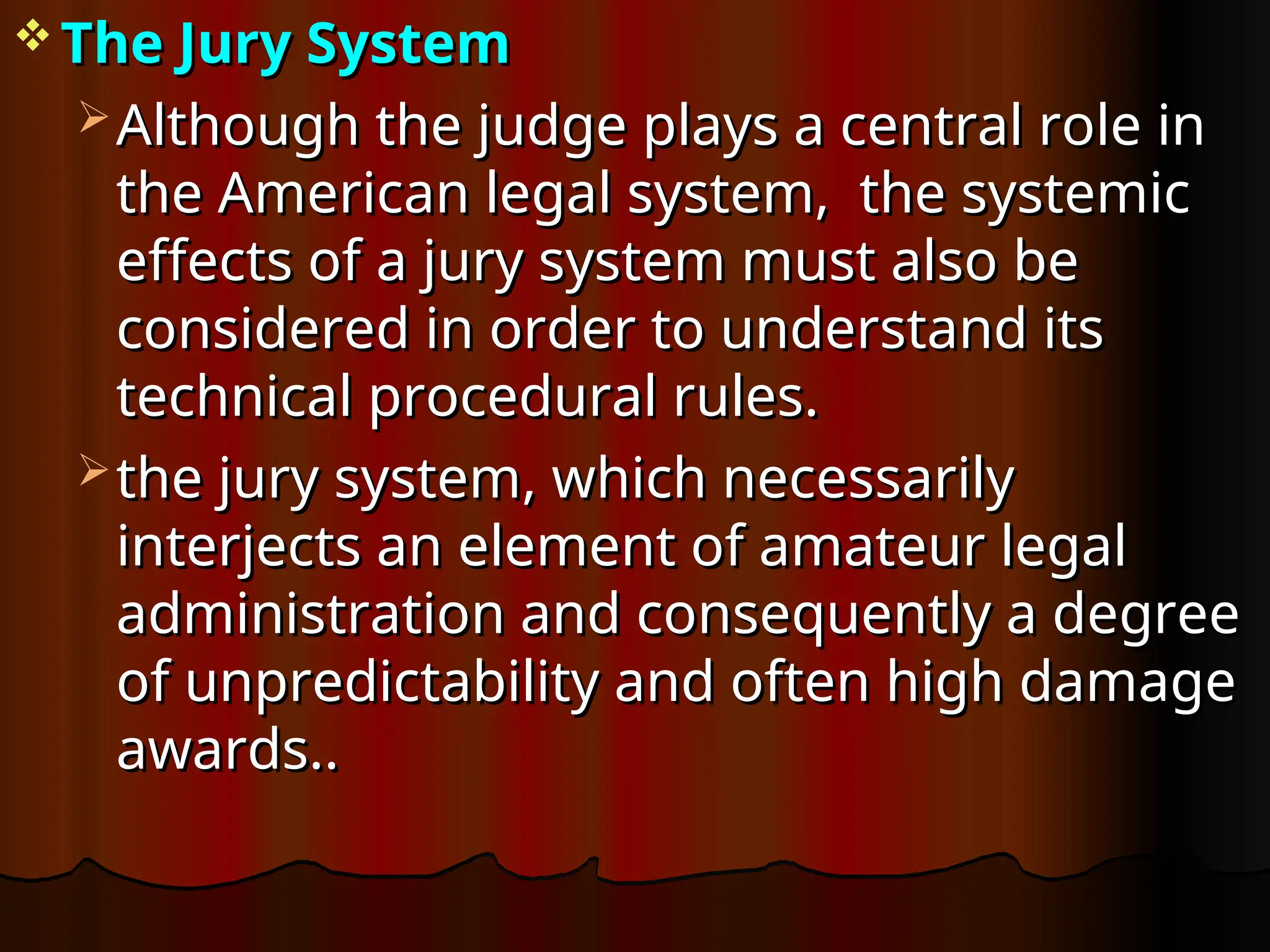  The Jury System
The Jury System
 Although the judge plays a central role in
Although the judge plays a central role in
the American legal system, the systemic
the American legal system, the systemic
effects of a jury system must also be
effects of a jury system must also be
considered in order to understand its
considered in order to understand its
technical procedural rules.
technical procedural rules.
 the jury system, which necessarily
the jury system, which necessarily
interjects an element of amateur legal
interjects an element of amateur legal
administration and consequently a degree
administration and consequently a degree
of unpredictability and often high damage
of unpredictability and often high damage
awards..
awards..
 