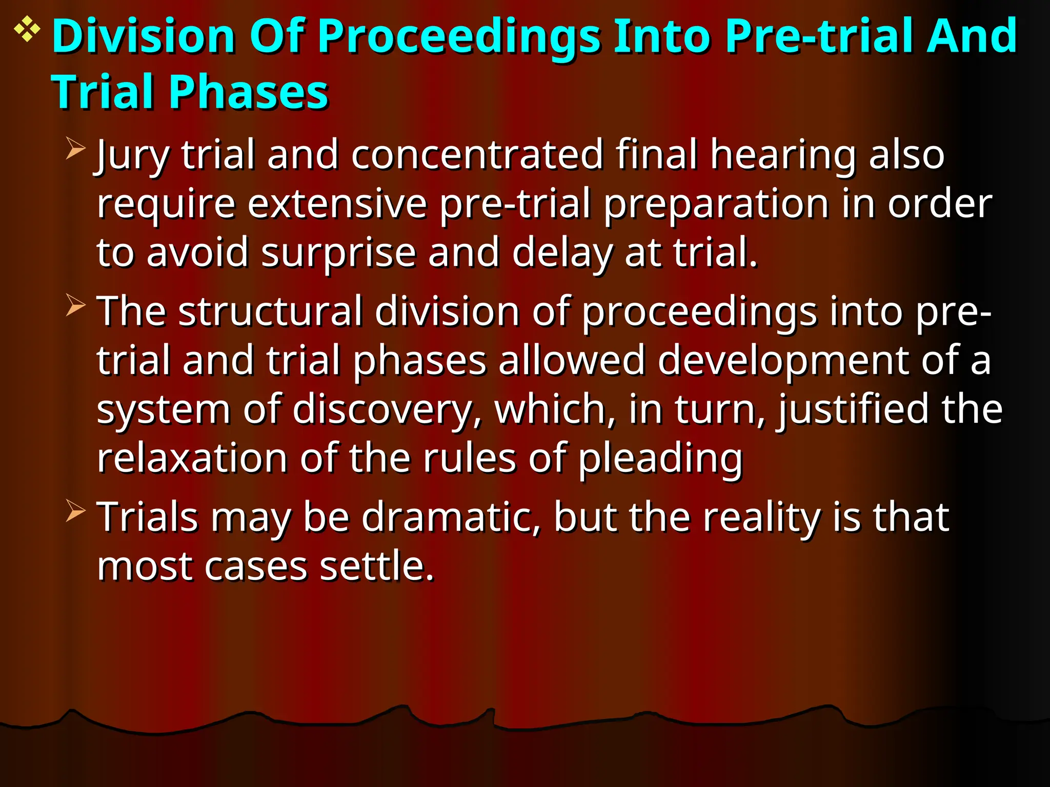  Division Of Proceedings Into Pre-trial And
Division Of Proceedings Into Pre-trial And
Trial Phases
Trial Phases
 Jury trial and concentrated final hearing also
Jury trial and concentrated final hearing also
require extensive pre-trial preparation in order
require extensive pre-trial preparation in order
to avoid surprise and delay at trial.
to avoid surprise and delay at trial.
 The structural division of proceedings into pre-
The structural division of proceedings into pre-
trial and trial phases allowed development of a
trial and trial phases allowed development of a
system of discovery, which, in turn, justified the
system of discovery, which, in turn, justified the
relaxation of the rules of pleading
relaxation of the rules of pleading
 Trials may be dramatic, but the reality is that
Trials may be dramatic, but the reality is that
most cases settle.
most cases settle.
 