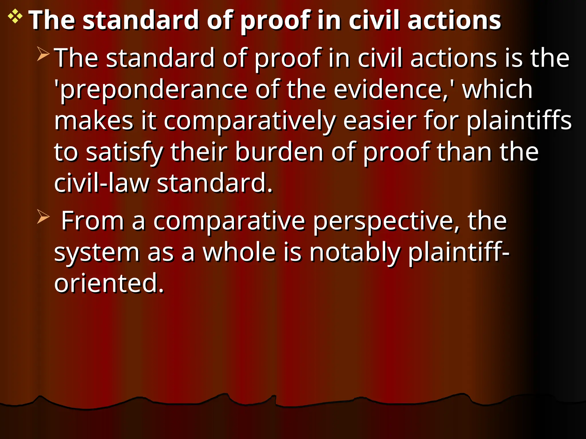  The standard of proof in civil actions
The standard of proof in civil actions
 The standard of proof in civil actions is the
The standard of proof in civil actions is the
'preponderance of the evidence,' which
'preponderance of the evidence,' which
makes it comparatively easier for plaintiffs
makes it comparatively easier for plaintiffs
to satisfy their burden of proof than the
to satisfy their burden of proof than the
civil-law standard.
civil-law standard.
 From a comparative perspective, the
From a comparative perspective, the
system as a whole is notably plaintiff-
system as a whole is notably plaintiff-
oriented.
oriented.
 