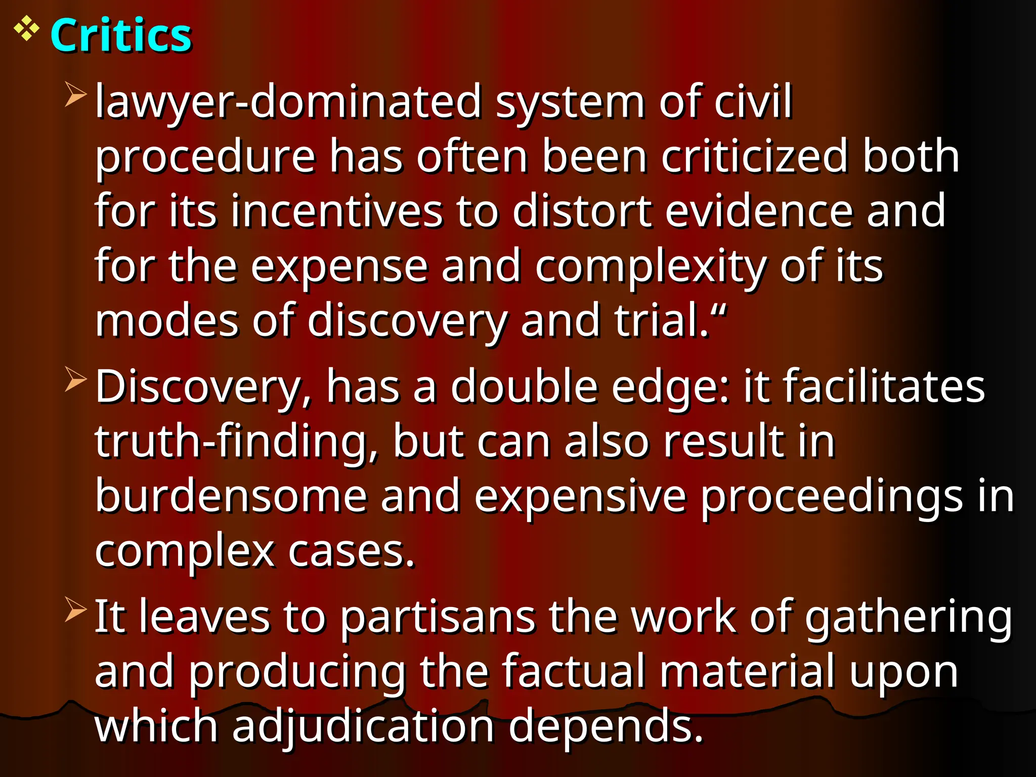  Critics
Critics
 lawyer-dominated system of civil
lawyer-dominated system of civil
procedure has often been criticized both
procedure has often been criticized both
for its incentives to distort evidence and
for its incentives to distort evidence and
for the expense and complexity of its
for the expense and complexity of its
modes of discovery and trial.“
modes of discovery and trial.“
 Discovery, has a double edge: it facilitates
Discovery, has a double edge: it facilitates
truth-finding, but can also result in
truth-finding, but can also result in
burdensome and expensive proceedings in
burdensome and expensive proceedings in
complex cases.
complex cases.
 It leaves to partisans the work of gathering
It leaves to partisans the work of gathering
and producing the factual material upon
and producing the factual material upon
which adjudication depends.
which adjudication depends.
 