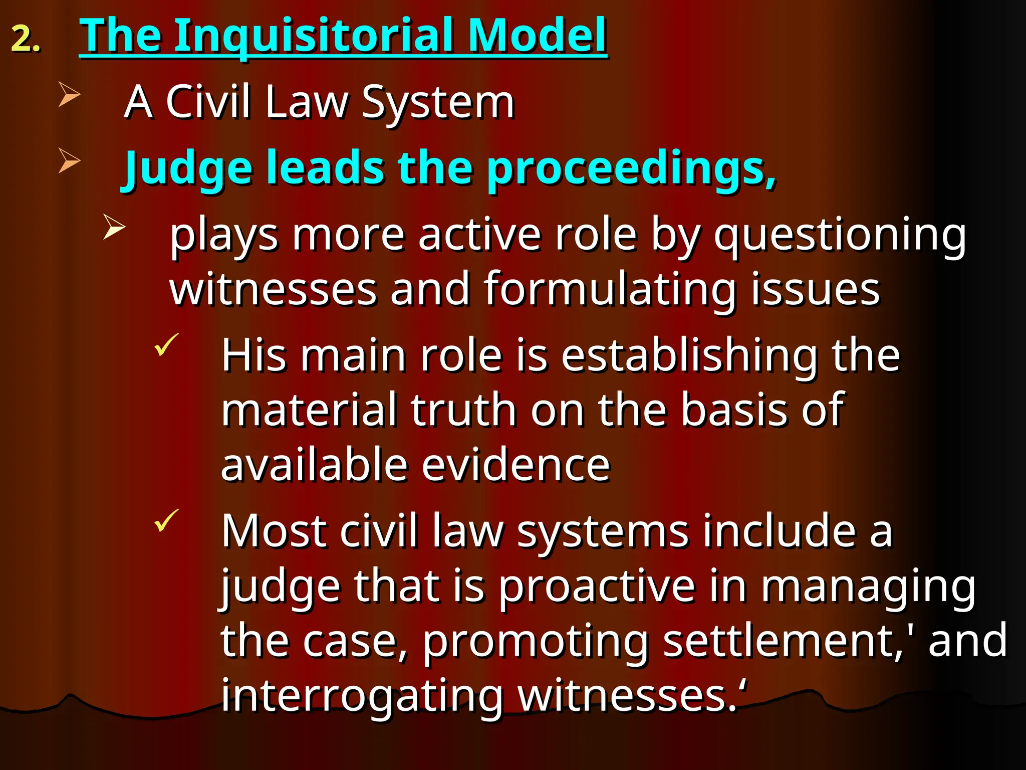 2.
2. The Inquisitorial Model
The Inquisitorial Model
 A Civil Law System
A Civil Law System
 Judge leads the proceedings,
Judge leads the proceedings,
 plays more active role by questioning
plays more active role by questioning
witnesses and formulating issues
witnesses and formulating issues
 His main role is establishing the
His main role is establishing the
material truth on the basis of
material truth on the basis of
available evidence
available evidence
 Most civil law systems include a
Most civil law systems include a
judge that is proactive in managing
judge that is proactive in managing
the case, promoting settlement,' and
the case, promoting settlement,' and
interrogating witnesses.‘
interrogating witnesses.‘
 