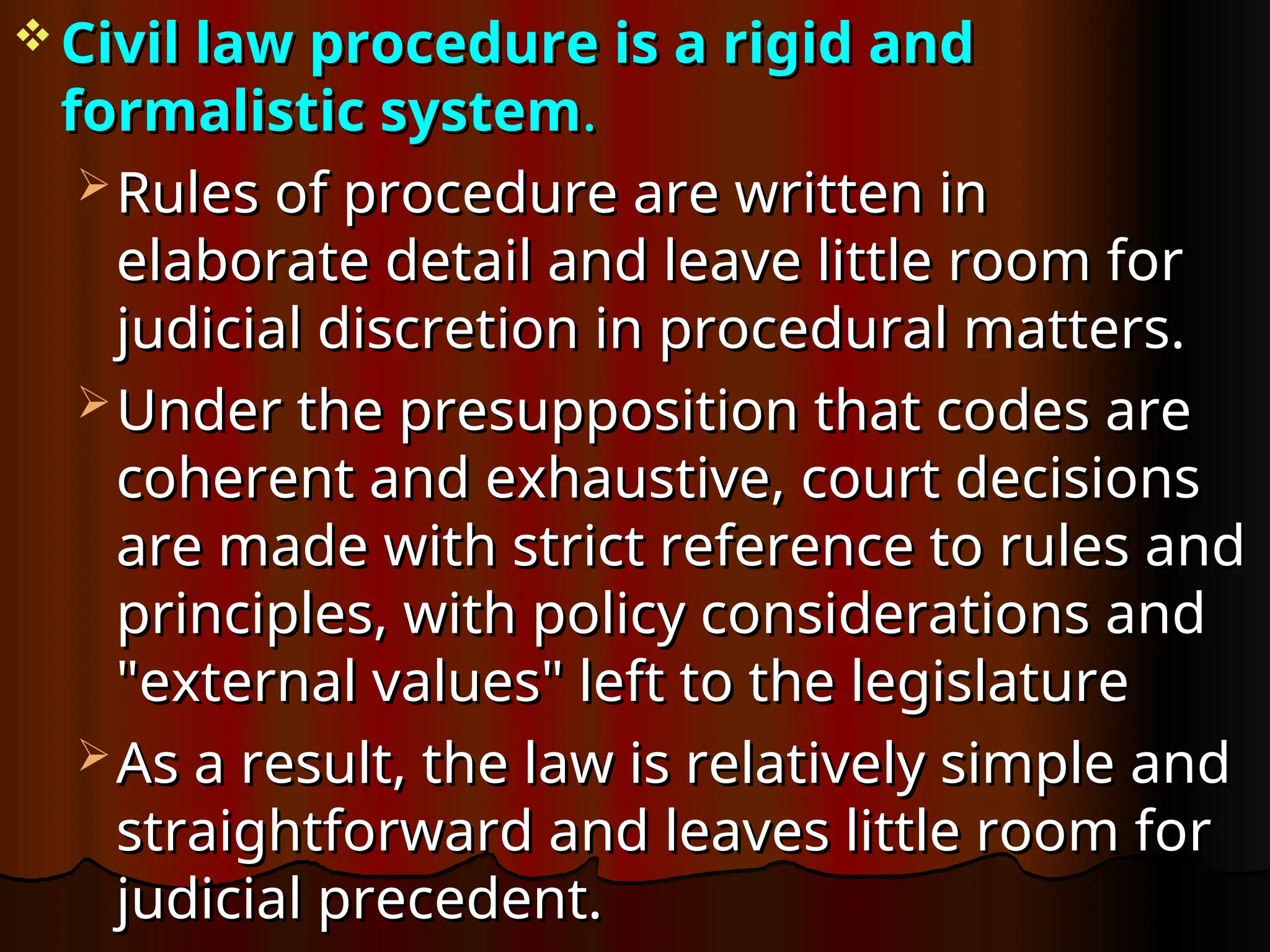  Civil law procedure is a rigid and
Civil law procedure is a rigid and
formalistic system
formalistic system.
.
 Rules of procedure are written in
Rules of procedure are written in
elaborate detail and leave little room for
elaborate detail and leave little room for
judicial discretion in procedural matters.
judicial discretion in procedural matters.
 Under the presupposition that codes are
Under the presupposition that codes are
coherent and exhaustive, court decisions
coherent and exhaustive, court decisions
are made with strict reference to rules and
are made with strict reference to rules and
principles, with policy considerations and
principles, with policy considerations and
"external values" left to the legislature
"external values" left to the legislature
 As a result, the law is relatively simple and
As a result, the law is relatively simple and
straightforward and leaves little room for
straightforward and leaves little room for
judicial precedent.
judicial precedent.
 