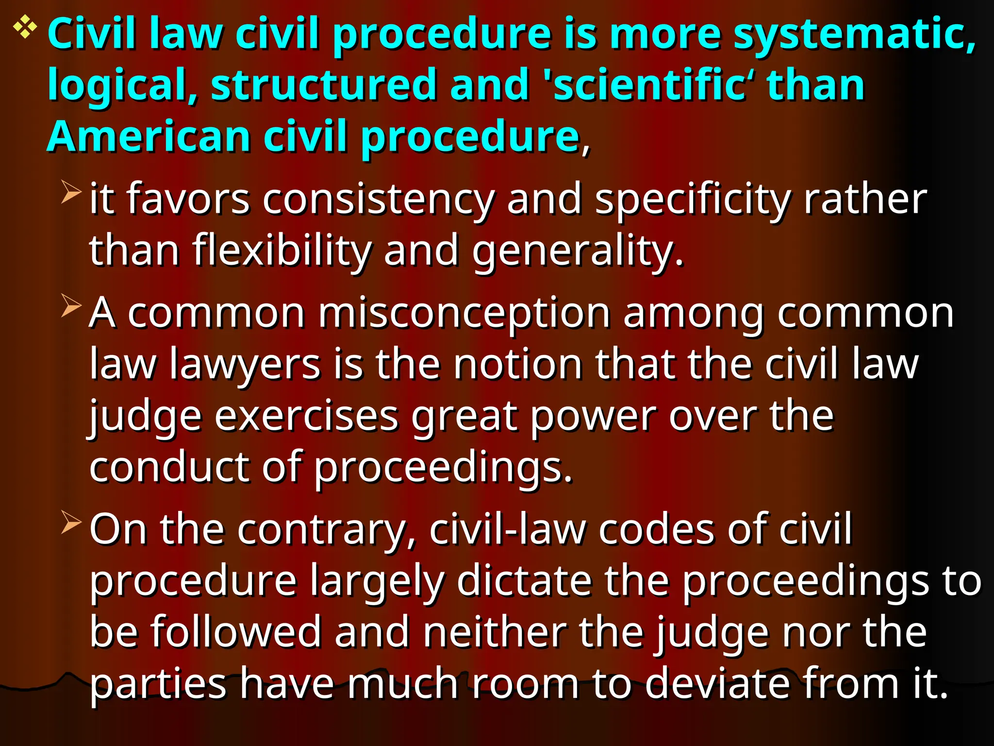  Civil law civil procedure is more systematic,
Civil law civil procedure is more systematic,
logical, structured and 'scientific
logical, structured and 'scientific‘
‘ than
than
American civil procedure
American civil procedure,
,
 it favors consistency and specificity rather
it favors consistency and specificity rather
than flexibility and generality.
than flexibility and generality.
 A common misconception among common
A common misconception among common
law lawyers is the notion that the civil law
law lawyers is the notion that the civil law
judge exercises great power over the
judge exercises great power over the
conduct of proceedings.
conduct of proceedings.
 On the contrary, civil-law codes of civil
On the contrary, civil-law codes of civil
procedure largely dictate the proceedings to
procedure largely dictate the proceedings to
be followed and neither the judge nor the
be followed and neither the judge nor the
parties have much room to deviate from it.
parties have much room to deviate from it.
 