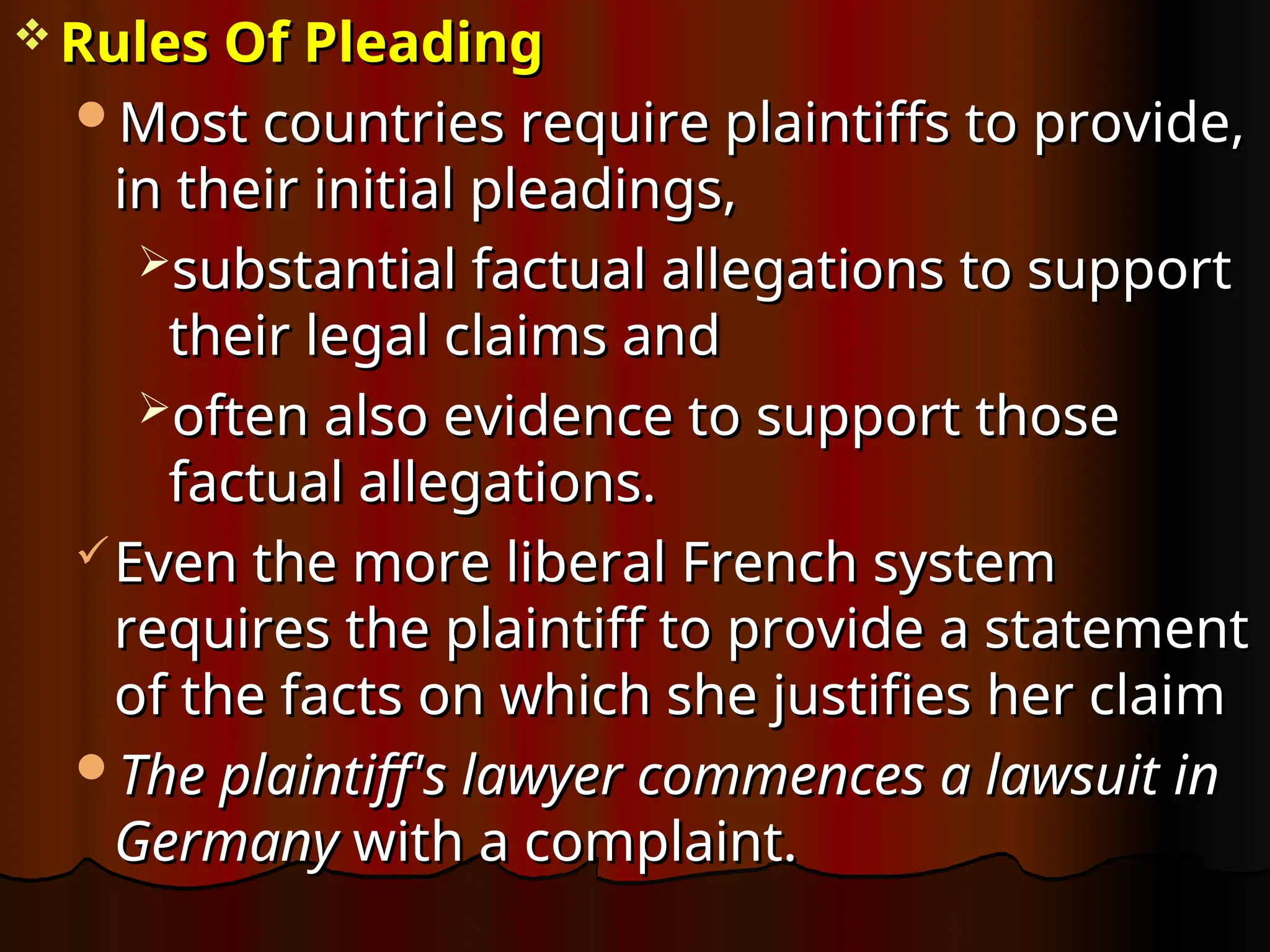  Rules Of Pleading
Rules Of Pleading
Most countries require plaintiffs to provide,
Most countries require plaintiffs to provide,
in their initial pleadings,
in their initial pleadings,
substantial factual allegations to support
substantial factual allegations to support
their legal claims and
their legal claims and
often also evidence to support those
often also evidence to support those
factual allegations.
factual allegations.
Even the more liberal French system
Even the more liberal French system
requires the plaintiff to provide a statement
requires the plaintiff to provide a statement
of the facts on which she justifies her claim
of the facts on which she justifies her claim
The plaintiff's lawyer commences a lawsuit in
The plaintiff's lawyer commences a lawsuit in
Germany
Germany with a complaint.
with a complaint.
 