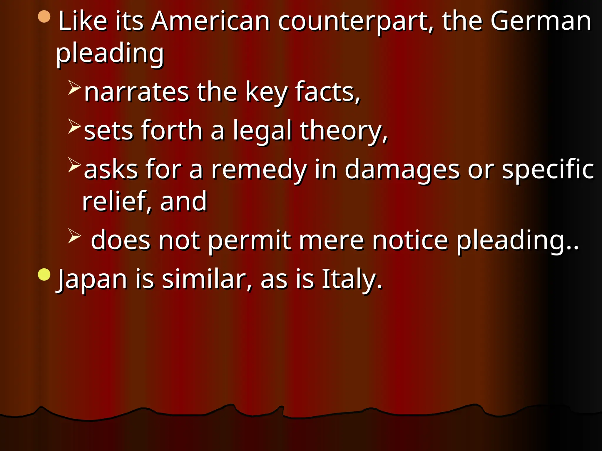 Like its American counterpart, the German
Like its American counterpart, the German
pleading
pleading
narrates the key facts,
narrates the key facts,
sets forth a legal theory,
sets forth a legal theory,
asks for a remedy in damages or specific
asks for a remedy in damages or specific
relief, and
relief, and
 does not permit mere notice pleading..
does not permit mere notice pleading..
Japan is similar, as is Italy.
Japan is similar, as is Italy.
 