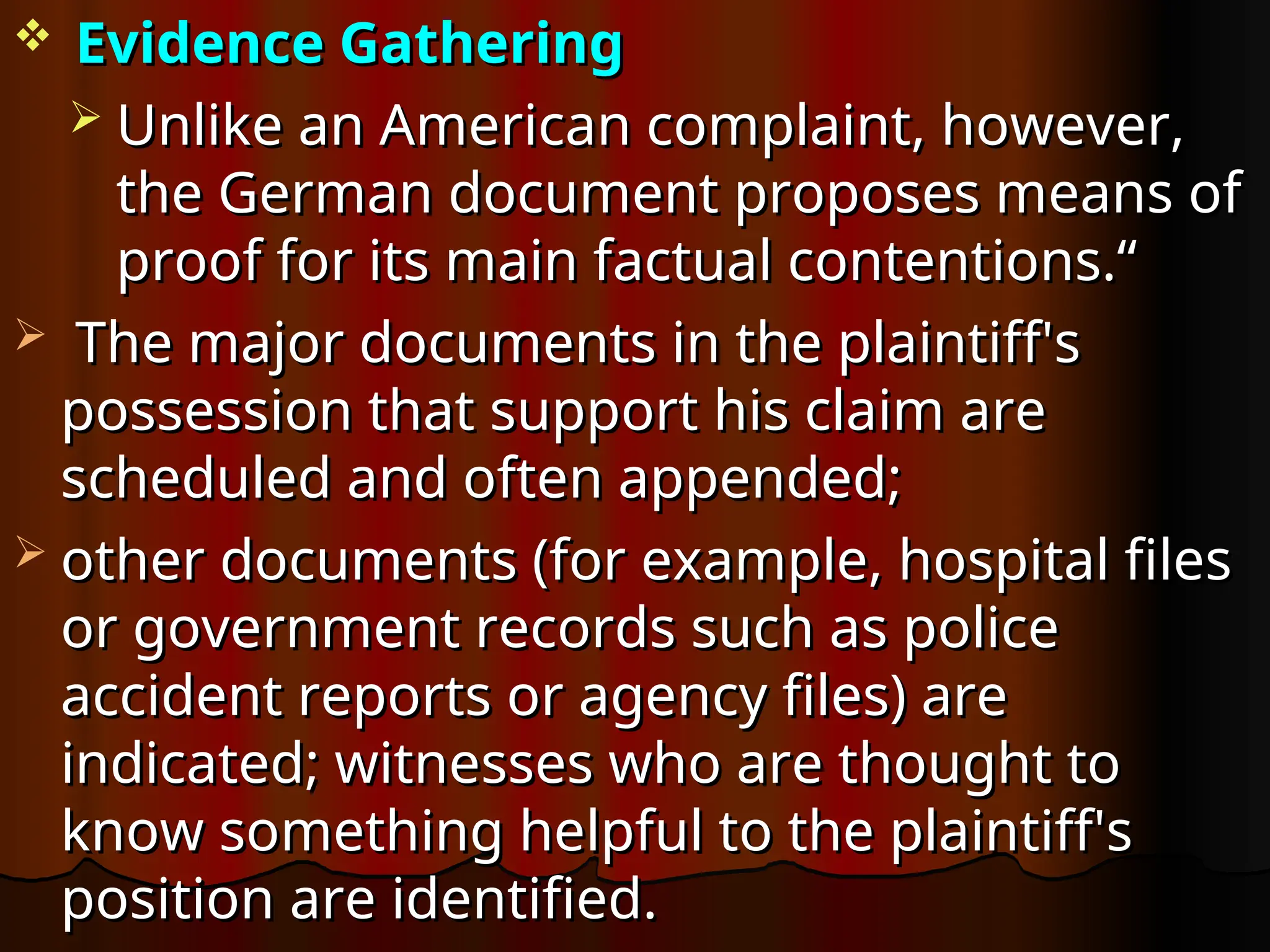  Evidence Gathering
Evidence Gathering
 Unlike an American complaint, however,
Unlike an American complaint, however,
the German document proposes means of
the German document proposes means of
proof for its main factual contentions.“
proof for its main factual contentions.“
 The major documents in the plaintiff's
The major documents in the plaintiff's
possession that support his claim are
possession that support his claim are
scheduled and often appended;
scheduled and often appended;
 other documents (for example, hospital files
other documents (for example, hospital files
or government records such as police
or government records such as police
accident reports or agency files) are
accident reports or agency files) are
indicated; witnesses who are thought to
indicated; witnesses who are thought to
know something helpful to the plaintiff's
know something helpful to the plaintiff's
position are identified.
position are identified.
 