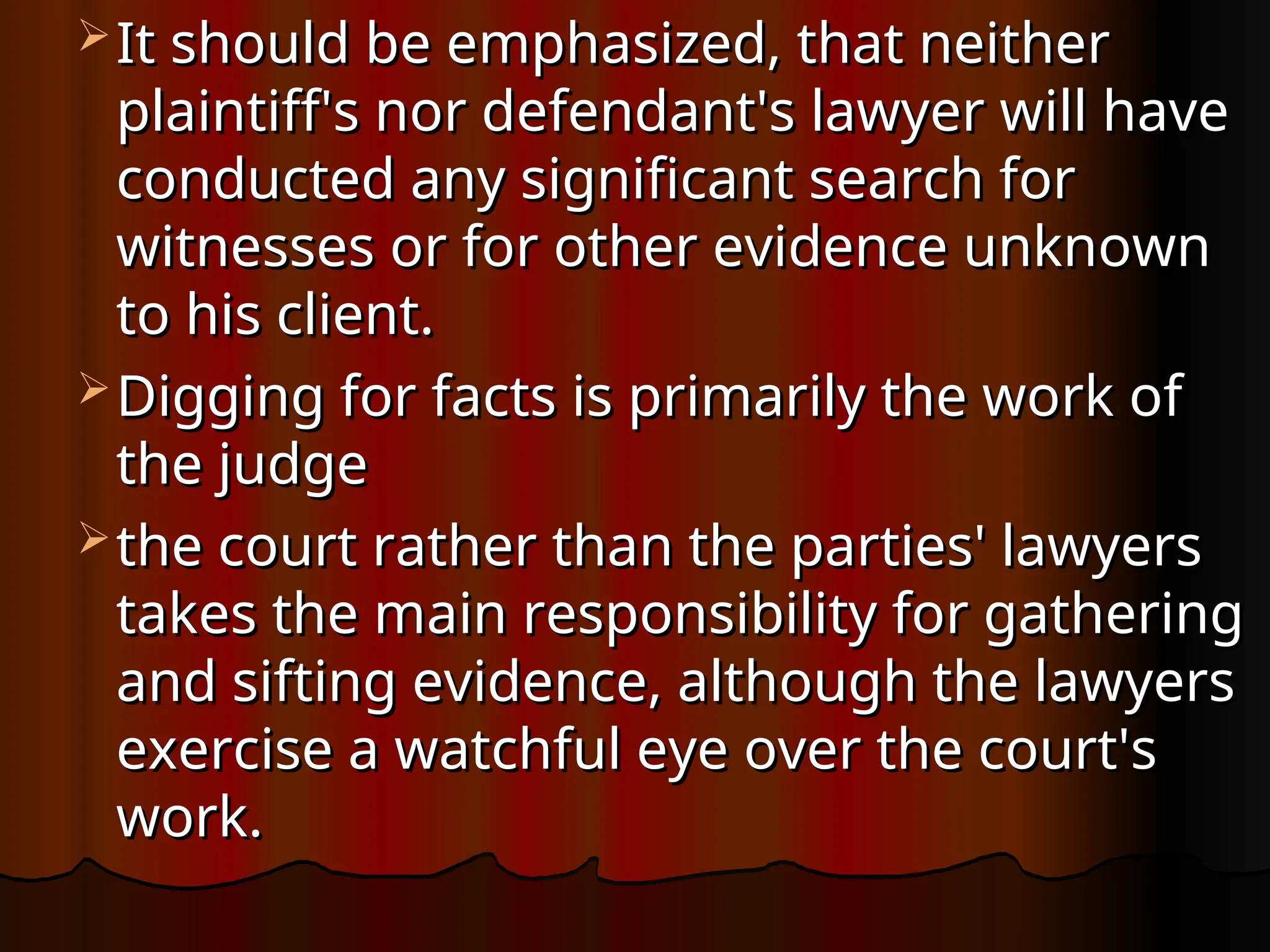  It should be emphasized, that neither
It should be emphasized, that neither
plaintiff's nor defendant's lawyer will have
plaintiff's nor defendant's lawyer will have
conducted any significant search for
conducted any significant search for
witnesses or for other evidence unknown
witnesses or for other evidence unknown
to his client.
to his client.
 Digging for facts is primarily the work of
Digging for facts is primarily the work of
the judge
the judge
 the court rather than the parties' lawyers
the court rather than the parties' lawyers
takes the main responsibility for gathering
takes the main responsibility for gathering
and sifting evidence, although the lawyers
and sifting evidence, although the lawyers
exercise a watchful eye over the court's
exercise a watchful eye over the court's
work.
work.
 