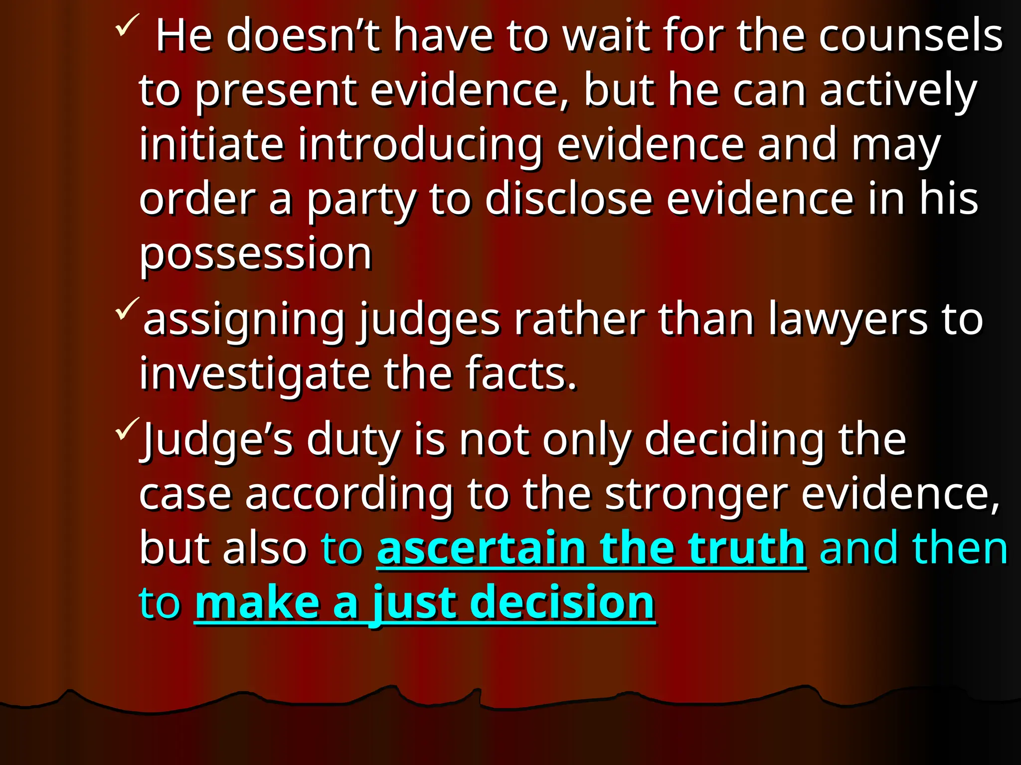  He doesn’t have to wait for the counsels
He doesn’t have to wait for the counsels
to present evidence, but he can actively
to present evidence, but he can actively
initiate introducing evidence and may
initiate introducing evidence and may
order a party to disclose evidence in his
order a party to disclose evidence in his
possession
possession
assigning judges rather than lawyers to
assigning judges rather than lawyers to
investigate the facts.
investigate the facts.
Judge’s duty is not only deciding the
Judge’s duty is not only deciding the
case according to the stronger evidence,
case according to the stronger evidence,
but also
but also to
to ascertain the truth
ascertain the truth and then
and then
to
to make a just decision
make a just decision
 
