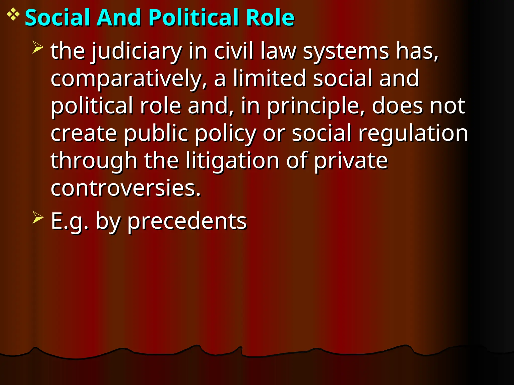  Social And Political Role
Social And Political Role
 the judiciary in civil law systems has,
the judiciary in civil law systems has,
comparatively, a limited social and
comparatively, a limited social and
political role and, in principle, does not
political role and, in principle, does not
create public policy or social regulation
create public policy or social regulation
through the litigation of private
through the litigation of private
controversies.
controversies.
 E.g. by precedents
E.g. by precedents
 